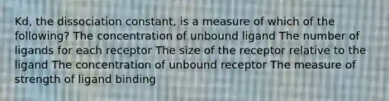 Kd, the dissociation constant, is a measure of which of the following? The concentration of unbound ligand The number of ligands for each receptor The size of the receptor relative to the ligand The concentration of unbound receptor The measure of strength of ligand binding