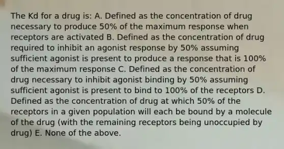 The Kd for a drug is: A. Defined as the concentration of drug necessary to produce 50% of the maximum response when receptors are activated B. Defined as the concentration of drug required to inhibit an agonist response by 50% assuming sufficient agonist is present to produce a response that is 100% of the maximum response C. Defined as the concentration of drug necessary to inhibit agonist binding by 50% assuming sufficient agonist is present to bind to 100% of the receptors D. Defined as the concentration of drug at which 50% of the receptors in a given population will each be bound by a molecule of the drug (with the remaining receptors being unoccupied by drug) E. None of the above.