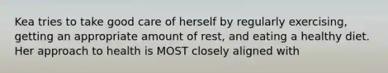 Kea tries to take good care of herself by regularly exercising, getting an appropriate amount of rest, and eating a healthy diet. Her approach to health is MOST closely aligned with