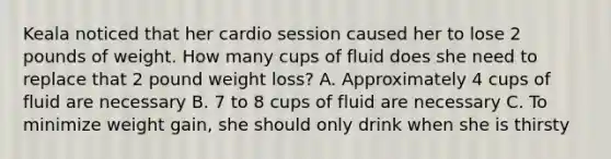 Keala noticed that her cardio session caused her to lose 2 pounds of weight. How many cups of fluid does she need to replace that 2 pound weight loss? A. Approximately 4 cups of fluid are necessary B. 7 to 8 cups of fluid are necessary C. To minimize weight gain, she should only drink when she is thirsty