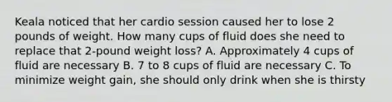 Keala noticed that her cardio session caused her to lose 2 pounds of weight. How many cups of fluid does she need to replace that 2-pound weight loss? A. Approximately 4 cups of fluid are necessary B. 7 to 8 cups of fluid are necessary C. To minimize weight gain, she should only drink when she is thirsty