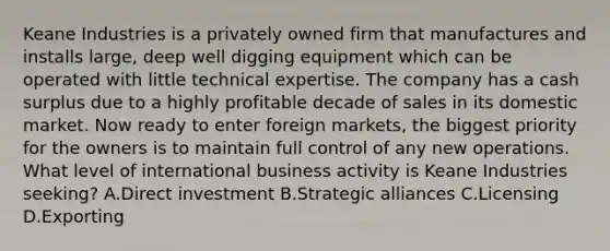 Keane Industries is a privately owned firm that manufactures and installs large, deep well digging equipment which can be operated with little technical expertise. The company has a cash surplus due to a highly profitable decade of sales in its domestic market. Now ready to enter foreign markets, the biggest priority for the owners is to maintain full control of any new operations. What level of international business activity is Keane Industries seeking? A.Direct investment B.Strategic alliances C.Licensing D.Exporting