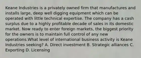 Keane Industries is a privately owned firm that manufactures and installs large, deep well digging equipment which can be operated with little technical expertise. The company has a cash surplus due to a highly profitable decade of sales in its domestic market. Now ready to enter foreign markets, the biggest priority for the owners is to maintain full control of any new operations.What level of international business activity is Keane Industries seeking? A. Direct investment B. Strategic alliances C. Exporting D. Licensing