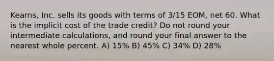 Kearns, Inc. sells its goods with terms of 3/15 EOM, net 60. What is the implicit cost of the trade credit? Do not round your intermediate calculations, and round your final answer to the nearest whole percent. A) 15% B) 45% C) 34% D) 28%