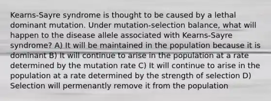 Kearns-Sayre syndrome is thought to be caused by a lethal dominant mutation. Under mutation-selection balance, what will happen to the disease allele associated with Kearns-Sayre syndrome? A) It will be maintained in the population because it is dominant B) It will continue to arise in the population at a rate determined by the mutation rate C) It will continue to arise in the population at a rate determined by the strength of selection D) Selection will permenantly remove it from the population