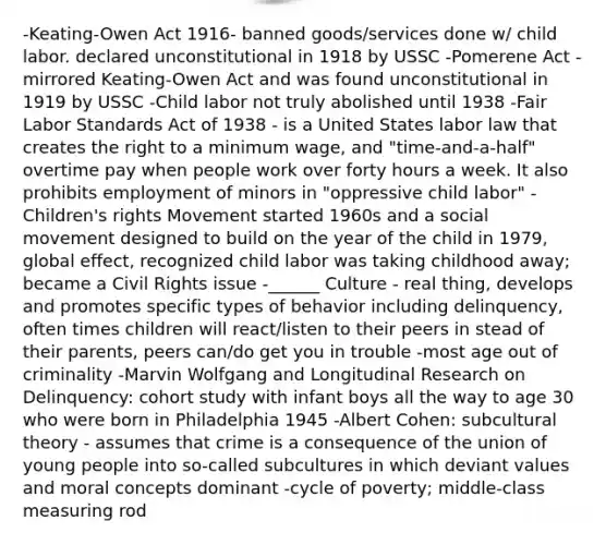 -Keating-Owen Act 1916- banned goods/services done w/ child labor. declared unconstitutional in 1918 by USSC -Pomerene Act - mirrored Keating-Owen Act and was found unconstitutional in 1919 by USSC -Child labor not truly abolished until 1938 -Fair Labor Standards Act of 1938 - is a United States labor law that creates the right to a minimum wage, and "time-and-a-half" overtime pay when people work over forty hours a week. It also prohibits employment of minors in "oppressive child labor" -Children's rights Movement started 1960s and a social movement designed to build on the year of the child in 1979, global effect, recognized child labor was taking childhood away; became a Civil Rights issue -______ Culture - real thing, develops and promotes specific types of behavior including delinquency, often times children will react/listen to their peers in stead of their parents, peers can/do get you in trouble -most age out of criminality -Marvin Wolfgang and Longitudinal Research on Delinquency: cohort study with infant boys all the way to age 30 who were born in Philadelphia 1945 -Albert Cohen: subcultural theory - assumes that crime is a consequence of the union of young people into so-called subcultures in which deviant values and moral concepts dominant -cycle of poverty; middle-class measuring rod