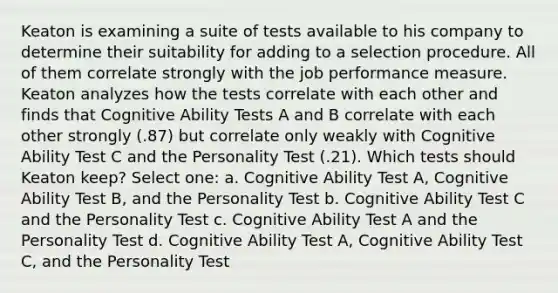 Keaton is examining a suite of tests available to his company to determine their suitability for adding to a selection procedure. All of them correlate strongly with the job performance measure. Keaton analyzes how the tests correlate with each other and finds that Cognitive Ability Tests A and B correlate with each other strongly (.87) but correlate only weakly with Cognitive Ability Test C and the Personality Test (.21). Which tests should Keaton keep? Select one: a. Cognitive Ability Test A, Cognitive Ability Test B, and the Personality Test b. Cognitive Ability Test C and the Personality Test c. Cognitive Ability Test A and the Personality Test d. Cognitive Ability Test A, Cognitive Ability Test C, and the Personality Test