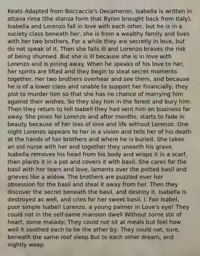 Keats Adapted from Boccaccio's Decameron, Isabella is written in ottava rima (the stanza form that Byron brought back from Italy). Isabella and Lorenzo fall in love with each other, but he is in a society class beneath her, she is from a wealthy family and lives with her two brothers. For a while they are secretly in love, but do not speak of it. Then she falls ill and Lorenzo braves the risk of being shunned. But she is ill because she is in love with Lorenzo and is pining away. When he speaks of his love to her, her spirits are lifted and they begin to steal secret moments together. Her two brothers overhear and see them, and because he is of a lower class and unable to support her financially, they plot to murder him so that she has no chance of marrying him against their wishes. So they slay him in the forest and bury him. Then they return to tell Isabell they had sent him on business far away. She pines for Lorenzo and after months, starts to fade in beauty because of her loss of love and life without Lorenzo. One night Lorenzo appears to her in a vision and tells her of his death at the hands of her brothers and where he is buried. She takes an old nurse with her and together they unearth his grave. Isabella removes his head from his body and wraps it in a scarf, then plants it in a pot and covers it with basil. She cares for the basil with her tears and love, laments over the potted basil and grieves like a widow. The brothers are puzzled over her obsession for the basil and steal it away from her. Then they discover the secret beneath the basil, and destroy it. Isabella is destroyed as well, and cries for her sweet basil. I. Fair Isabel, poor simple Isabel! Lorenzo, a young palmer in Love's eye! They could not in the self-same mansion dwell Without some stir of heart, some malady; They could not sit at meals but feel how well It soothed each to be the other by; They could not, sure, beneath the same roof sleep But to each other dream, and nightly weep.