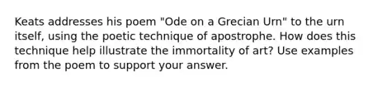 Keats addresses his poem "Ode on a Grecian Urn" to the urn itself, using the poetic technique of apostrophe. How does this technique help illustrate the immortality of art? Use examples from the poem to support your answer.