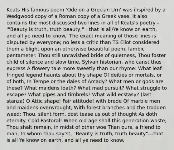 Keats His famous poem 'Ode on a Grecian Urn' was inspired by a Wedgwood copy of a Roman copy of a Greek vase. It also contains the most discussed two lines in all of Keats's poetry - '"Beauty is truth, truth beauty," - that is all/Ye know on earth, and all ye need to know.' The exact meaning of those lines is disputed by everyone; no less a critic than TS Eliot considered them a blight upon an otherwise beautiful poem. Iambic pentameter. Thou still unravished bride of quietness, Thou foster child of silence and slow time, Sylvan historian, who canst thus express A flowery tale more sweetly than our rhyme: What leaf-fringed legend haunts about thy shape Of deities or mortals, or of both, In Tempe or the dales of Arcady? What men or gods are these? What maidens loath? What mad pursuit? What struggle to escape? What pipes and timbrels? What wild ecstasy? (last stanza) O Attic shape! Fair attitude! with brede Of marble men and maidens overwrought, With forest branches and the trodden weed; Thou, silent form, dost tease us out of thought As doth eternity. Cold Pastoral! When old age shall this generation waste, Thou shalt remain, in midst of other woe Than ours, a friend to man, to whom thou say'st, "Beauty is truth, truth beauty"---that is all Ye know on earth, and all ye need to know.