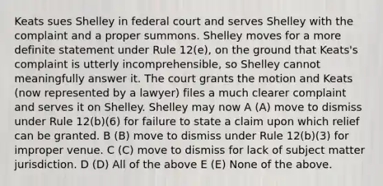 Keats sues Shelley in federal court and serves Shelley with the complaint and a proper summons. Shelley moves for a more definite statement under Rule 12(e), on the ground that Keats's complaint is utterly incomprehensible, so Shelley cannot meaningfully answer it. The court grants the motion and Keats (now represented by a lawyer) files a much clearer complaint and serves it on Shelley. Shelley may now A (A) move to dismiss under Rule 12(b)(6) for failure to state a claim upon which relief can be granted. B (B) move to dismiss under Rule 12(b)(3) for improper venue. C (C) move to dismiss for lack of subject matter jurisdiction. D (D) All of the above E (E) None of the above.