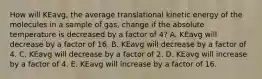 How will KEavg, the average translational kinetic energy of the molecules in a sample of gas, change if the absolute temperature is decreased by a factor of 4? A. KEavg will decrease by a factor of 16. B. KEavg will decrease by a factor of 4. C. KEavg will decrease by a factor of 2. D. KEavg will increase by a factor of 4. E. KEavg will increase by a factor of 16.