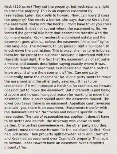 Keck (320 acres) They cut the property, but keck retains a right to cross the property. This is an express easement by reservation. Later, Keck sells to howard. Now, can howard cross the property? She erects a barrier, she says that the Keck's had the easement. You're not the Keck's, I don't have to let you cross. In the deed, it does not set out where the easement is. So, we learned the general rule here that easements transfer with the dominant estate. Keck transfers the dominant estate and the easement goes with it... unless the easement limits itself by its own language. The Howards, to get passed, rent a bulldozer, to knock down the obstruction. This is okay, she has to re-imburse them for the cost of the bulldozer because it interfered with the Howards legal right. The fact that the easement is not set out in a means and bounds description saying exactly where it was, does not defeat the easement. Is it reasonable that the parties know around where the easement is? Yes. Can one party unilaterally move the easement? No. If one party wants to move the easement and the other party says no... it has to be reasonable. If it will introduce a hardship for cramlett, no howard does not get to move the easement. But if cramlett is just being stubborn and howard has good reason for wanting to move the easement, then a court should order the easement moved. The lower court says there is no easement. Appellate court reversed and said, yes, there is an easement. "Easements transfer with the dominant estate." No "metes and bounds specific in the reservation. The rule of reasonableness applies: it doesn't have to be metes and bounds, the driveway was known to both parties. One parties convenience vs. the other party's burden. Cramlett must reimburse Howard for the bulldozer. At first, Keck had 320 acres. Then property split between Keck and Cramlett and Keck had an easement over Cramlett's property. Then sold to Howard.. does Howard have an easement over Cramlett's property? Yes.