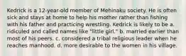 Kedrick is a 12-year-old member of Mehinaku society. He is often sick and stays at home to help his mother rather than fishing with his father and practicing wrestling. Kedrick is likely to be a. ridiculed and called names like "little girl." b. married earlier than most of his peers. c. considered a tribal religious leader when he reaches manhood. d. more desirable to the women in his village.