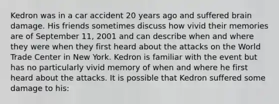 Kedron was in a car accident 20 years ago and suffered brain damage. His friends sometimes discuss how vivid their memories are of September 11, 2001 and can describe when and where they were when they first heard about the attacks on the World Trade Center in New York. Kedron is familiar with the event but has no particularly vivid memory of when and where he first heard about the attacks. It is possible that Kedron suffered some damage to his: