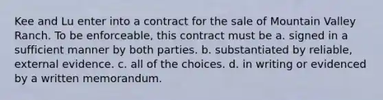 Kee and Lu enter into a contract for the sale of Mountain Valley Ranch. To be enforceable, this contract must be a. signed in a sufficient manner by both parties. b. substantiated by reliable, external evidence. c. all of the choices. d. in writing or evidenced by a written memorandum.