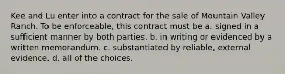 Kee and Lu enter into a contract for the sale of Mountain Valley Ranch. To be enforceable, this contract must be a. signed in a sufficient manner by both parties. b. in writing or evidenced by a written memorandum. c. substantiated by reliable, external evidence. d. all of the choices.