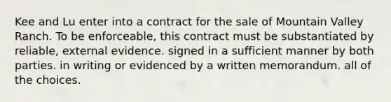 Kee and Lu enter into a contract for the sale of Mountain Valley Ranch. To be enforceable, this contract must be substantiated by reliable, external evidence. signed in a sufficient manner by both parties. in writing or evidenced by a written memorandum. all of the choices.