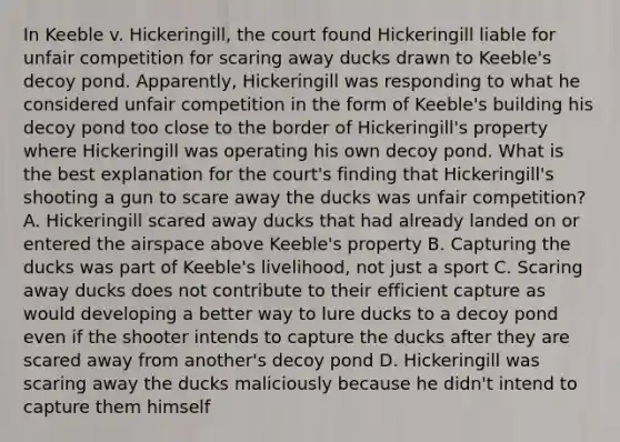 In Keeble v. Hickeringill, the court found Hickeringill liable for unfair competition for scaring away ducks drawn to Keeble's decoy pond. Apparently, Hickeringill was responding to what he considered unfair competition in the form of Keeble's building his decoy pond too close to the border of Hickeringill's property where Hickeringill was operating his own decoy pond. What is the best explanation for the court's finding that Hickeringill's shooting a gun to scare away the ducks was unfair competition? A. Hickeringill scared away ducks that had already landed on or entered the airspace above Keeble's property B. Capturing the ducks was part of Keeble's livelihood, not just a sport C. Scaring away ducks does not contribute to their efficient capture as would developing a better way to lure ducks to a decoy pond even if the shooter intends to capture the ducks after they are scared away from another's decoy pond D. Hickeringill was scaring away the ducks maliciously because he didn't intend to capture them himself