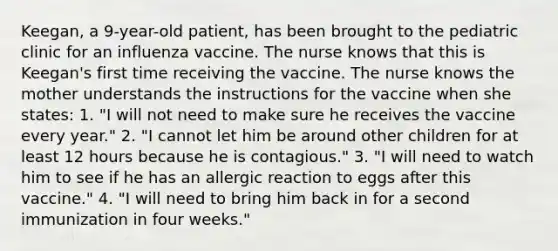 Keegan, a 9-year-old patient, has been brought to the pediatric clinic for an influenza vaccine. The nurse knows that this is Keegan's first time receiving the vaccine. The nurse knows the mother understands the instructions for the vaccine when she states: 1. "I will not need to make sure he receives the vaccine every year." 2. "I cannot let him be around other children for at least 12 hours because he is contagious." 3. "I will need to watch him to see if he has an allergic reaction to eggs after this vaccine." 4. "I will need to bring him back in for a second immunization in four weeks."