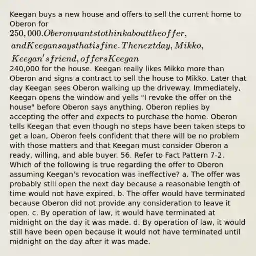 Keegan buys a new house and offers to sell the current home to Oberon for 250,000. Oberon wants to think about the offer, and Keegan says that is fine. The next day, Mikko, Keegan's friend, offers Keegan240,000 for the house. Keegan really likes Mikko more than Oberon and signs a contract to sell the house to Mikko. Later that day Keegan sees Oberon walking up the driveway. Immediately, Keegan opens the window and yells "I revoke the offer on the house" before Oberon says anything. Oberon replies by accepting the offer and expects to purchase the home. Oberon tells Keegan that even though no steps have been taken steps to get a loan, Oberon feels confident that there will be no problem with those matters and that Keegan must consider Oberon a ready, willing, and able buyer. 56. Refer to Fact Pattern 7-2. Which of the following is true regarding the offer to Oberon assuming Keegan's revocation was ineffective? a. The offer was probably still open the next day because a reasonable length of time would not have expired. b. The offer would have terminated because Oberon did not provide any consideration to leave it open. c. By operation of law, it would have terminated at midnight on the day it was made. d. By operation of law, it would still have been open because it would not have terminated until midnight on the day after it was made.