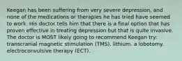 Keegan has been suffering from very severe depression, and none of the medications or therapies he has tried have seemed to work. His doctor tells him that there is a final option that has proven effective in treating depression but that is quite invasive. The doctor is MOST likely going to recommend Keegan try: transcranial magnetic stimulation (TMS). lithium. a lobotomy. electroconvulsive therapy (ECT).