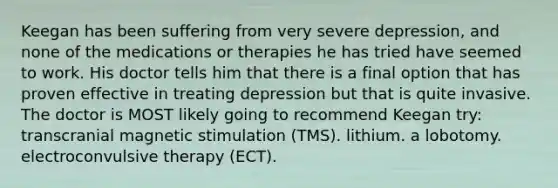 Keegan has been suffering from very severe depression, and none of the medications or therapies he has tried have seemed to work. His doctor tells him that there is a final option that has proven effective in treating depression but that is quite invasive. The doctor is MOST likely going to recommend Keegan try: transcranial magnetic stimulation (TMS). lithium. a lobotomy. electroconvulsive therapy (ECT).