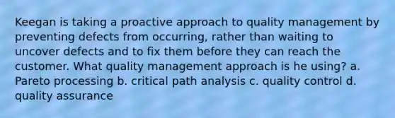 Keegan is taking a proactive approach to quality management by preventing defects from occurring, rather than waiting to uncover defects and to fix them before they can reach the customer. What quality management approach is he using? a. Pareto processing b. critical path analysis c. quality control d. quality assurance