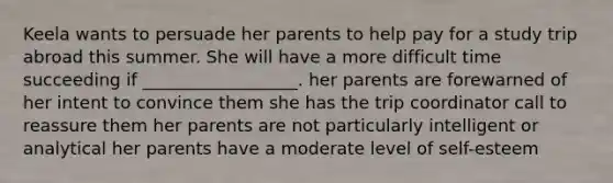 Keela wants to persuade her parents to help pay for a study trip abroad this summer. She will have a more difficult time succeeding if __________________. her parents are forewarned of her intent to convince them she has the trip coordinator call to reassure them her parents are not particularly intelligent or analytical her parents have a moderate level of self-esteem