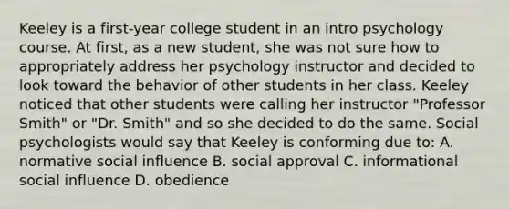 Keeley is a first-year college student in an intro psychology course. At first, as a new student, she was not sure how to appropriately address her psychology instructor and decided to look toward the behavior of other students in her class. Keeley noticed that other students were calling her instructor "Professor Smith" or "Dr. Smith" and so she decided to do the same. Social psychologists would say that Keeley is conforming due to: A. normative social influence B. social approval C. informational social influence D. obedience