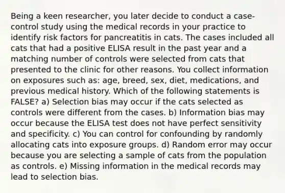 Being a keen researcher, you later decide to conduct a case-control study using the medical records in your practice to identify risk factors for pancreatitis in cats. The cases included all cats that had a positive ELISA result in the past year and a matching number of controls were selected from cats that presented to the clinic for other reasons. You collect information on exposures such as: age, breed, sex, diet, medications, and previous medical history. Which of the following statements is FALSE? a) Selection bias may occur if the cats selected as controls were different from the cases. b) Information bias may occur because the ELISA test does not have perfect sensitivity and specificity. c) You can control for confounding by randomly allocating cats into exposure groups. d) Random error may occur because you are selecting a sample of cats from the population as controls. e) Missing information in the medical records may lead to selection bias.