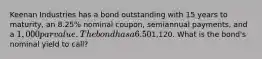 Keenan Industries has a bond outstanding with 15 years to maturity, an 8.25% nominal coupon, semiannual payments, and a 1,000 par value. The bond has a 6.50% nominal yield to maturity, but it can be called in 6 years at a price of1,120. What is the bond's nominal yield to call?