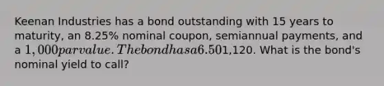 Keenan Industries has a bond outstanding with 15 years to maturity, an 8.25% nominal coupon, semiannual payments, and a 1,000 par value. The bond has a 6.50% nominal yield to maturity, but it can be called in 6 years at a price of1,120. What is the bond's nominal yield to call?