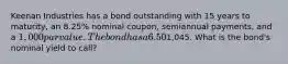 Keenan Industries has a bond outstanding with 15 years to maturity, an 8.25% nominal coupon, semiannual payments, and a 1,000 par value. The bond has a 6.50% nominal yield to maturity, but it can be called in 6 years at a price of1,045. What is the bond's nominal yield to call?