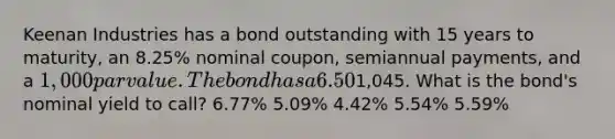 Keenan Industries has a bond outstanding with 15 years to maturity, an 8.25% nominal coupon, semiannual payments, and a 1,000 par value. The bond has a 6.50% nominal yield to maturity, but it can be called in 6 years at a price of1,045. What is the bond's nominal yield to call? 6.77% 5.09% 4.42% 5.54% 5.59%