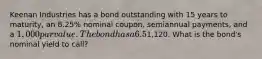 Keenan Industries has a bond outstanding with 15 years to maturity, an 8.25% nominal coupon, semiannual payments, and a 1,000 par value. The bond has a 6.5% nominal yield to maturity, but it can be called in 6 years at a price of1,120. What is the bond's nominal yield to call?