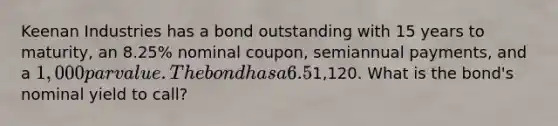 Keenan Industries has a bond outstanding with 15 years to maturity, an 8.25% nominal coupon, semiannual payments, and a 1,000 par value. The bond has a 6.5% nominal yield to maturity, but it can be called in 6 years at a price of1,120. What is the bond's nominal yield to call?