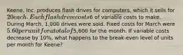 Keene, Inc. produces flash drives for computers, which it sells for 20 each. Each flash drive costs6 of variable costs to make. During March, 1,000 drives were sold. Fixed costs for March were 5.60 per unit for a total of5,600 for the month. If variable costs decrease by 10%, what happens to the break-even level of units per month for Keene?