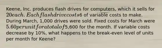 Keene, Inc. produces flash drives for computers, which it sells for 20 each. Each flash drive costs6 of variable costs to make. During March, 1,000 drives were sold. Fixed costs for March were 5.60 per unit for a total of5,600 for the month. If variable costs decrease by 10%, what happens to the break-even level of units per month for Keene?