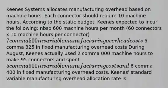 Keenes Systems allocates manufacturing overhead based on machine hours. Each connector should require 10 machine hours. According to the static​ budget, Keenes expected to incur the​ following: nbsp 600 machine hours per month ​(60 connectors x 10 machine hours per​ connector) 7 comma 500 in variable manufacturing overhead costs 5 comma 325 in fixed manufacturing overhead costs During​ August, Keenes actually used 2 comma 000 machine hours to make 95 connectors and spent 5 comma 900 in variable manufacturing costs and 6 comma 400 in fixed manufacturing overhead costs. Keenes' standard variable manufacturing overhead allocation rate is