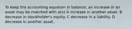 To keep the accounting equation in balance, an increase in an asset may be matched with a(n) A increase in another asset. B decrease in stockholder's equity. C decrease in a liability. D decrease in another asset.