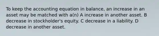 To keep the accounting equation in balance, an increase in an asset may be matched with a(n) A increase in another asset. B decrease in stockholder's equity. C decrease in a liability. D decrease in another asset.