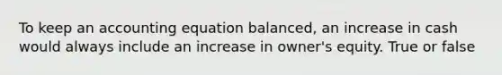 To keep an accounting equation balanced, an increase in cash would always include an increase in owner's equity. True or false