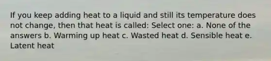 If you keep adding heat to a liquid and still its temperature does not change, then that heat is called: Select one: a. None of the answers b. Warming up heat c. Wasted heat d. Sensible heat e. Latent heat