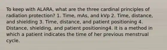 To keep with ALARA, what are the three cardinal principles of radiation protection? 1. Time, mAs, and kVp 2. Time, distance, and shielding 3. Time, distance, and patient positioning 4. Distance, shielding, and patient positioning4. It is a method in which a patient indicates the time of her previous menstrual cycle.