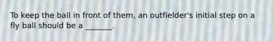 To keep the ball in front of them, an outfielder's initial step on a fly ball should be a _______.