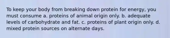 To keep your body from breaking down protein for energy, you must consume a. proteins of animal origin only. b. adequate levels of carbohydrate and fat. c. proteins of plant origin only. d. mixed protein sources on alternate days.