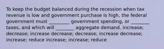 To keep the budget balanced during the recession when tax revenue is low and government purchase is high, the federal government must _________ government spending, or ________ taxes, and which will ________ aggregate demand. increase; decrease; increase decrease; decrease; increase decrease; increase; reduce increase; increase; reduce