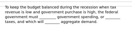 To keep the budget balanced during the recession when tax revenue is low and government purchase is high, the federal government must _________ government spending, or ________ taxes, and which will ________ aggregate demand.