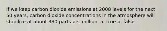 If we keep carbon dioxide emissions at 2008 levels for the next 50 years, carbon dioxide concentrations in the atmosphere will stabilize at about 380 parts per million. a. true b. false